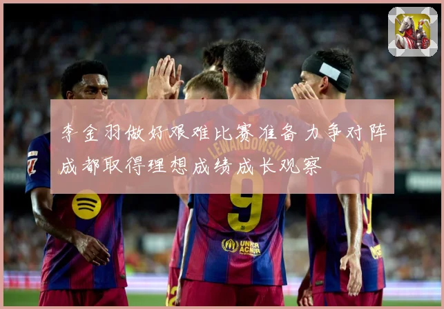李金羽做好艰难比赛准备力争对阵成都取得理想成绩成长观察