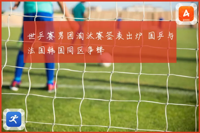 世乒赛男团淘汰赛签表出炉 国乒与法国韩国同区争锋