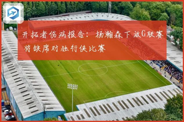开拓者伤病报告：杨瀚森下放G联赛 将缺席对独行侠比赛