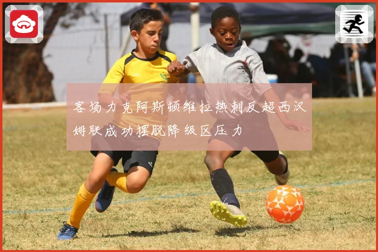 客场力克阿斯顿维拉热刺反超西汉姆联成功摆脱降级区压力
