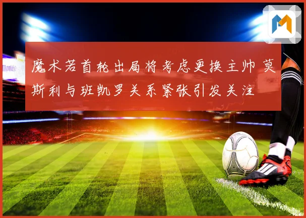 魔术若首轮出局将考虑更换主帅 莫斯利与班凯罗关系紧张引发关注