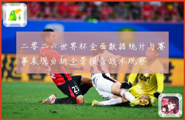 二零二六世界杯全面数据统计与赛事表现分析全景报告战术观察