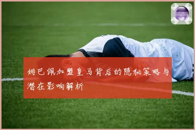 姆巴佩加盟皇马背后的隐秘策略与潜在影响解析