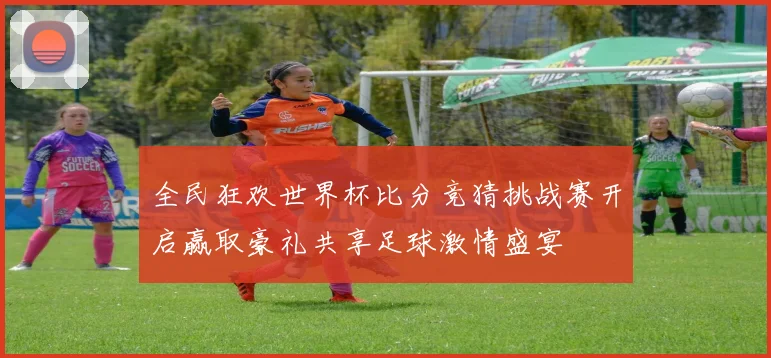 全民狂欢世界杯比分竞猜挑战赛开启赢取豪礼共享足球激情盛宴