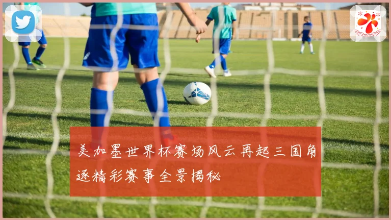美加墨世界杯赛场风云再起三国角逐精彩赛事全景揭秘