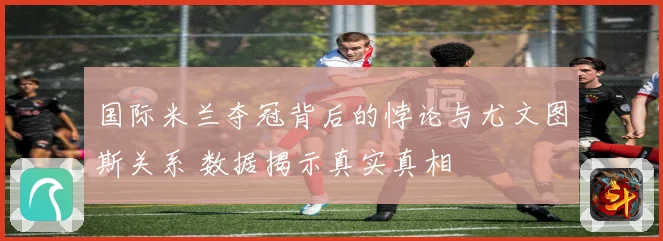 国际米兰夺冠背后的悖论与尤文图斯关系 数据揭示真实真相
