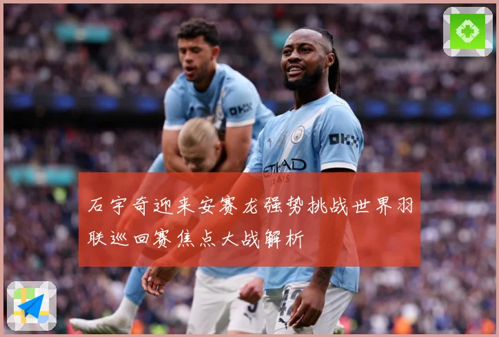 石宇奇迎来安赛龙强势挑战世界羽联巡回赛焦点大战解析
