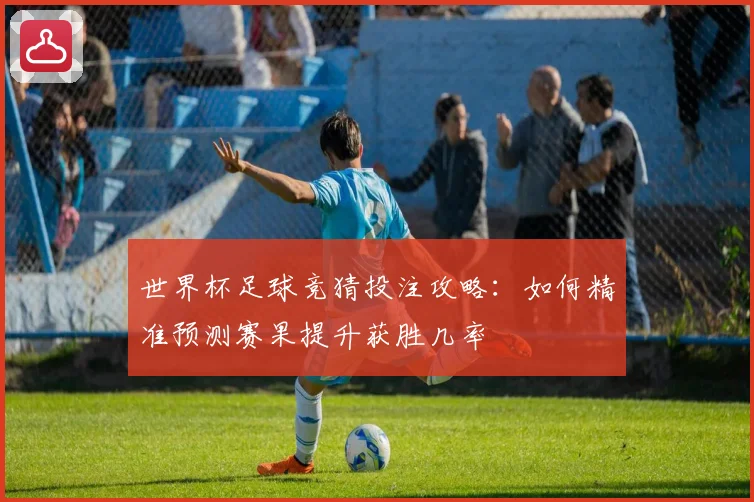 世界杯足球竞猜投注攻略：如何精准预测赛果提升获胜几率