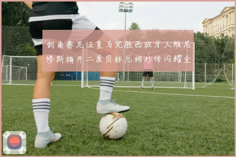 剑南春见证皇马完胜西班牙人维尼修斯梅开二度贝林厄姆妙传闪耀全场