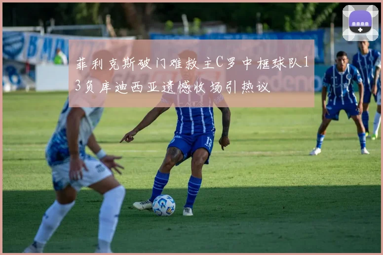 菲利克斯破门难救主C罗中框球队13负库迪西亚遗憾收场引热议